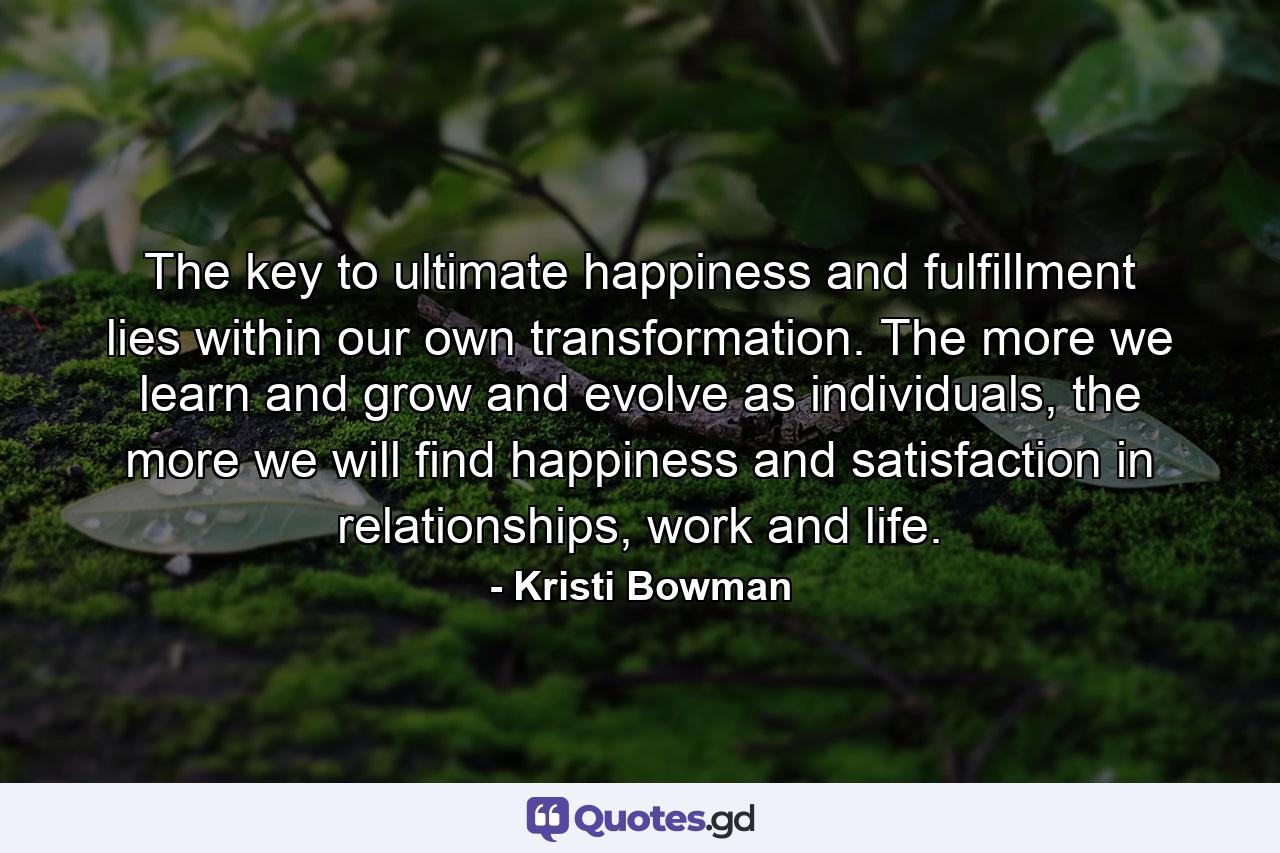 The key to ultimate happiness and fulfillment lies within our own transformation. The more we learn and grow and evolve as individuals, the more we will find happiness and satisfaction in relationships, work and life. - Quote by Kristi Bowman