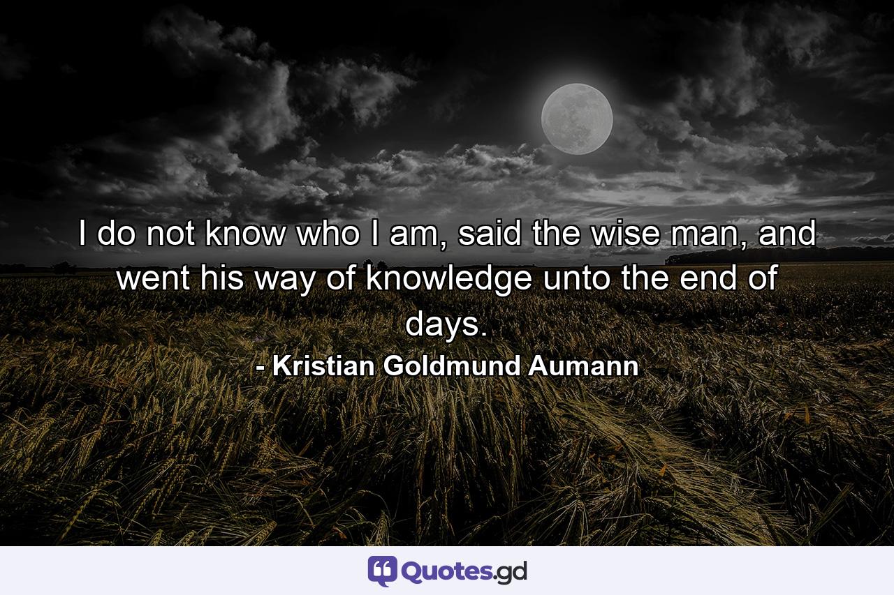 I do not know who I am, said the wise man, and went his way of knowledge unto the end of days. - Quote by Kristian Goldmund Aumann