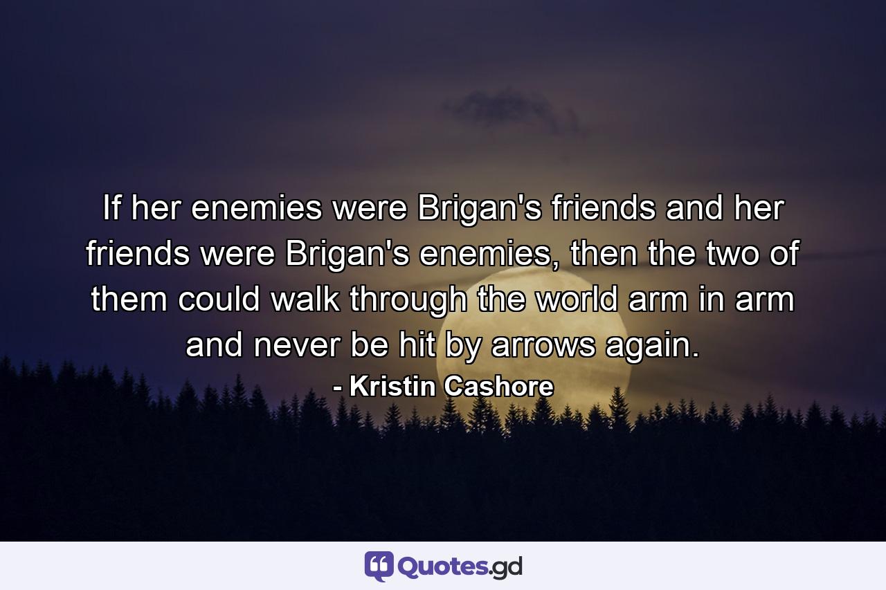 If her enemies were Brigan's friends and her friends were Brigan's enemies, then the two of them could walk through the world arm in arm and never be hit by arrows again. - Quote by Kristin Cashore