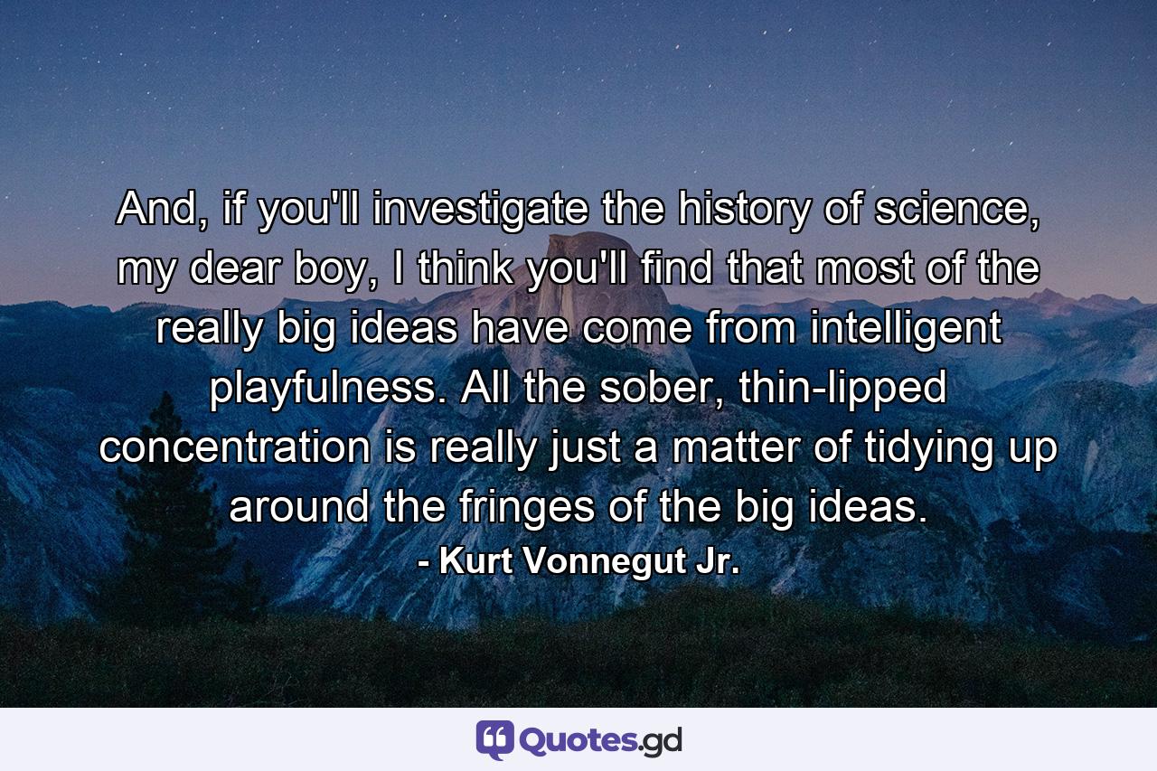 And, if you'll investigate the history of science, my dear boy, I think you'll find that most of the really big ideas have come from intelligent playfulness. All the sober, thin-lipped concentration is really just a matter of tidying up around the fringes of the big ideas. - Quote by Kurt Vonnegut Jr.