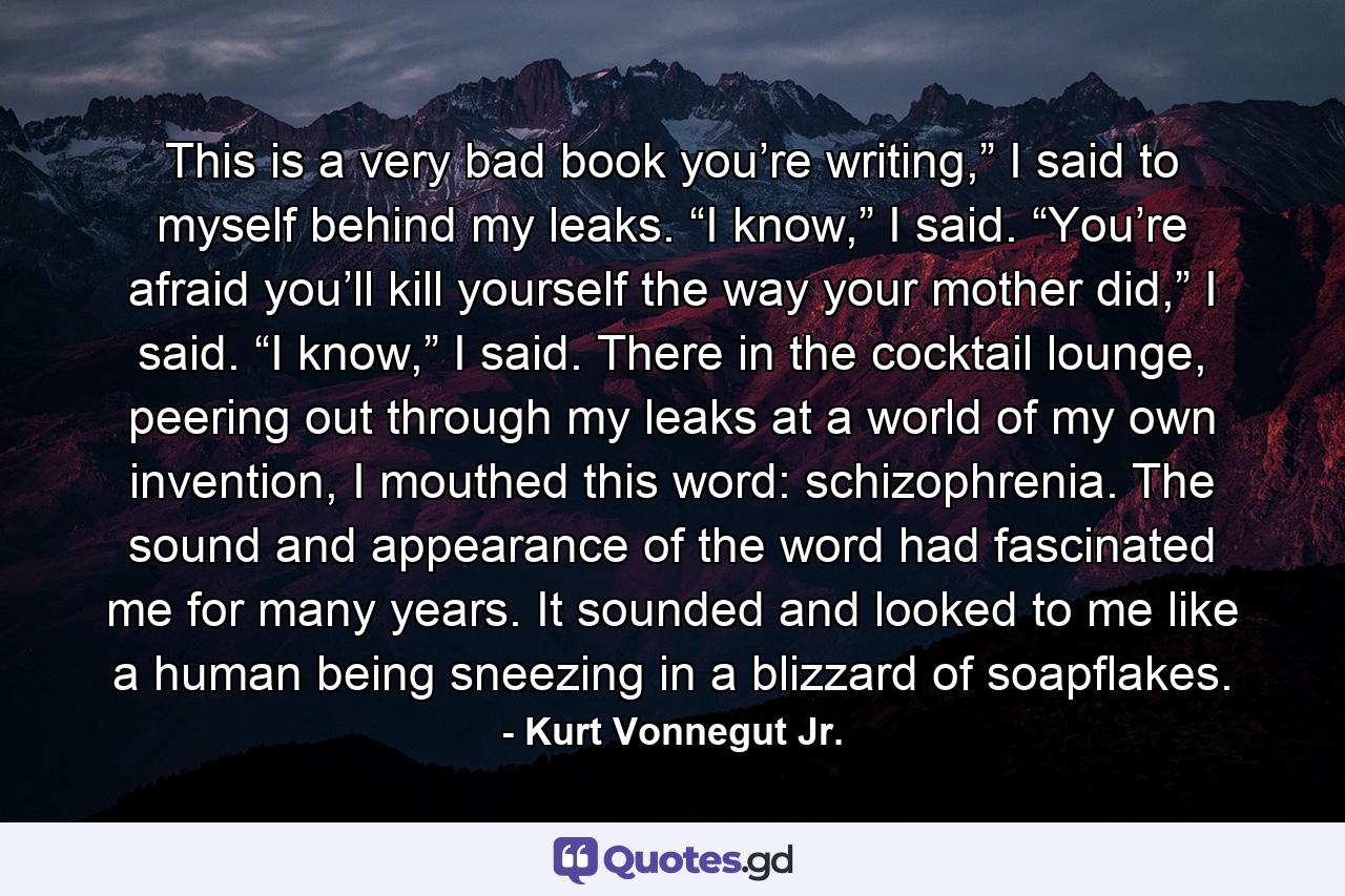 This is a very bad book you’re writing,” I said to myself behind my leaks. “I know,” I said. “You’re afraid you’ll kill yourself the way your mother did,” I said. “I know,” I said. There in the cocktail lounge, peering out through my leaks at a world of my own invention, I mouthed this word: schizophrenia. The sound and appearance of the word had fascinated me for many years. It sounded and looked to me like a human being sneezing in a blizzard of soapflakes. - Quote by Kurt Vonnegut Jr.