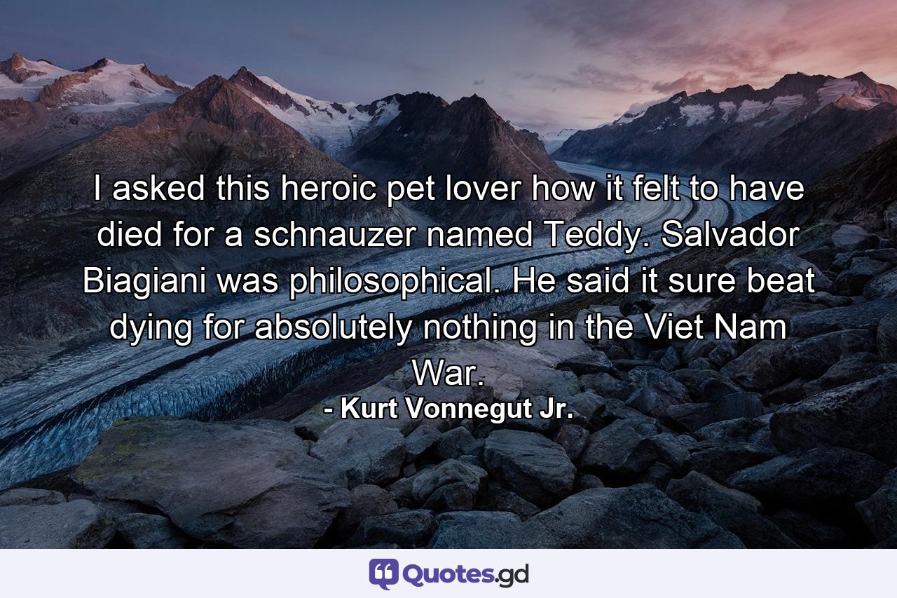 I asked this heroic pet lover how it felt to have died for a schnauzer named Teddy. Salvador Biagiani was philosophical. He said it sure beat dying for absolutely nothing in the Viet Nam War. - Quote by Kurt Vonnegut Jr.