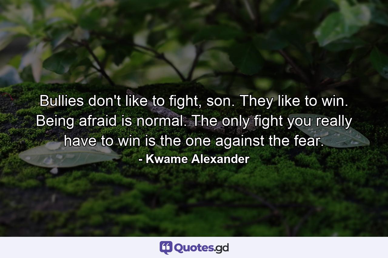 Bullies don't like to fight, son. They like to win. Being afraid is normal. The only fight you really have to win is the one against the fear. - Quote by Kwame Alexander