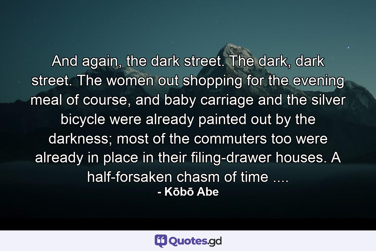 And again, the dark street. The dark, dark street. The women out shopping for the evening meal of course, and baby carriage and the silver bicycle were already painted out by the darkness; most of the commuters too were already in place in their filing-drawer houses. A half-forsaken chasm of time .... - Quote by Kōbō Abe