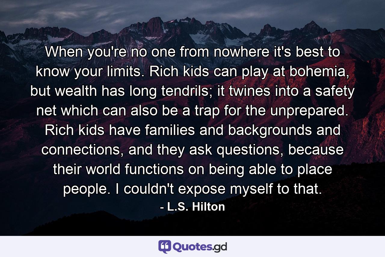 When you're no one from nowhere it's best to know your limits. Rich kids can play at bohemia, but wealth has long tendrils; it twines into a safety net which can also be a trap for the unprepared. Rich kids have families and backgrounds and connections, and they ask questions, because their world functions on being able to place people. I couldn't expose myself to that. - Quote by L.S. Hilton