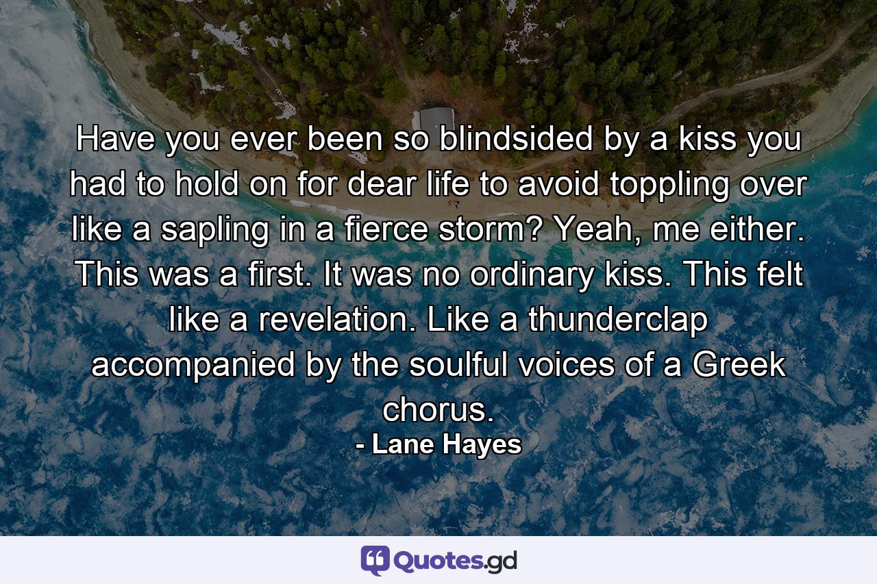 Have you ever been so blindsided by a kiss you had to hold on for dear life to avoid toppling over like a sapling in a fierce storm? Yeah, me either. This was a first. It was no ordinary kiss. This felt like a revelation. Like a thunderclap accompanied by the soulful voices of a Greek chorus. - Quote by Lane Hayes