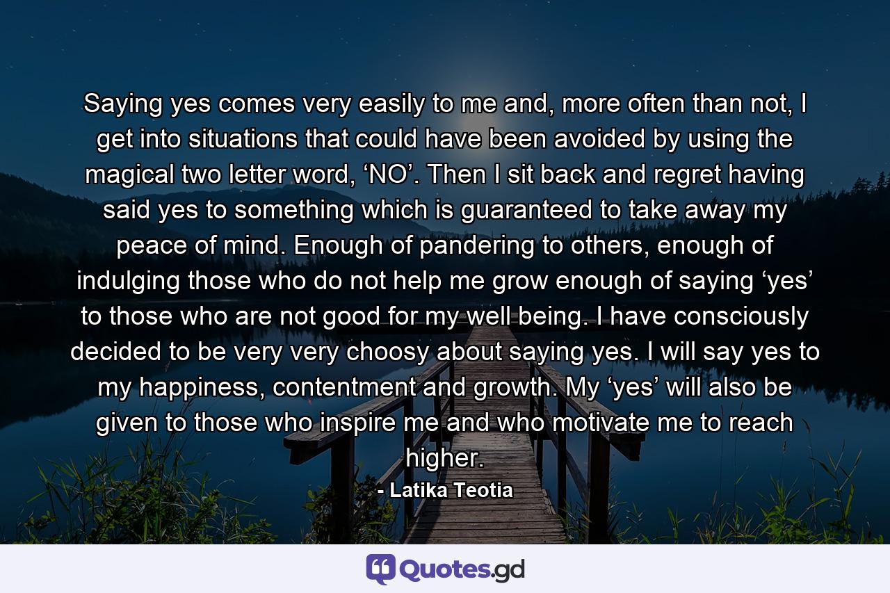 Saying yes comes very easily to me and, more often than not, I get into situations that could have been avoided by using the magical two letter word, ‘NO’. Then I sit back and regret having said yes to something which is guaranteed to take away my peace of mind. Enough of pandering to others, enough of indulging those who do not help me grow enough of saying ‘yes’ to those who are not good for my well being. I have consciously decided to be very very choosy about saying yes. I will say yes to my happiness, contentment and growth. My ‘yes’ will also be given to those who inspire me and who motivate me to reach higher. - Quote by Latika Teotia