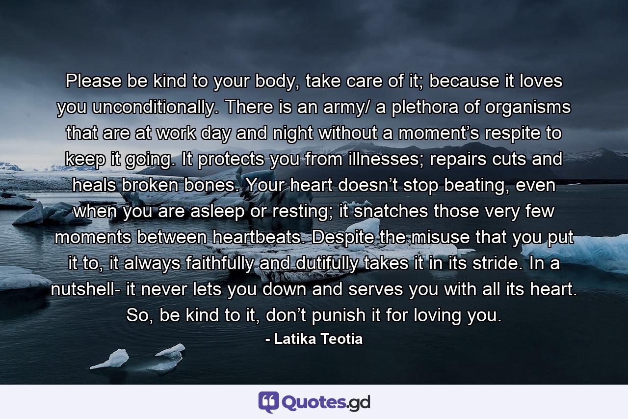 Please be kind to your body, take care of it; because it loves you unconditionally. There is an army/ a plethora of organisms that are at work day and night without a moment’s respite to keep it going. It protects you from illnesses; repairs cuts and heals broken bones. Your heart doesn’t stop beating, even when you are asleep or resting; it snatches those very few moments between heartbeats. Despite the misuse that you put it to, it always faithfully and dutifully takes it in its stride. In a nutshell- it never lets you down and serves you with all its heart. So, be kind to it, don’t punish it for loving you. - Quote by Latika Teotia