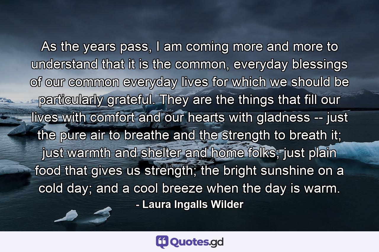 As the years pass, I am coming more and more to understand that it is the common, everyday blessings of our common everyday lives for which we should be particularly grateful. They are the things that fill our lives with comfort and our hearts with gladness -- just the pure air to breathe and the strength to breath it; just warmth and shelter and home folks; just plain food that gives us strength; the bright sunshine on a cold day; and a cool breeze when the day is warm. - Quote by Laura Ingalls Wilder