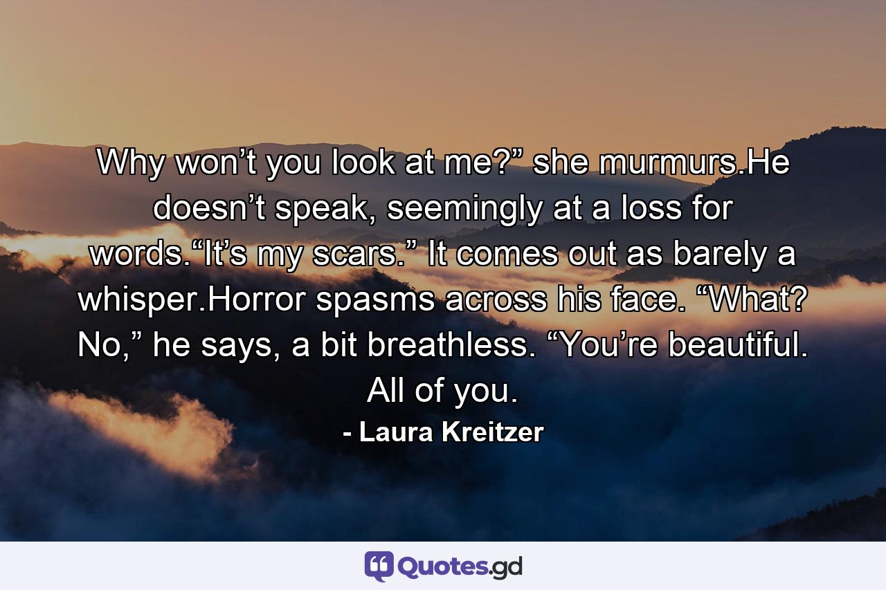 Why won’t you look at me?” she murmurs.He doesn’t speak, seemingly at a loss for words.“It’s my scars.” It comes out as barely a whisper.Horror spasms across his face. “What? No,” he says, a bit breathless. “You’re beautiful. All of you. - Quote by Laura Kreitzer