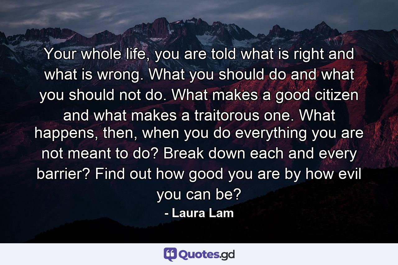 Your whole life, you are told what is right and what is wrong. What you should do and what you should not do. What makes a good citizen and what makes a traitorous one. What happens, then, when you do everything you are not meant to do? Break down each and every barrier? Find out how good you are by how evil you can be? - Quote by Laura Lam