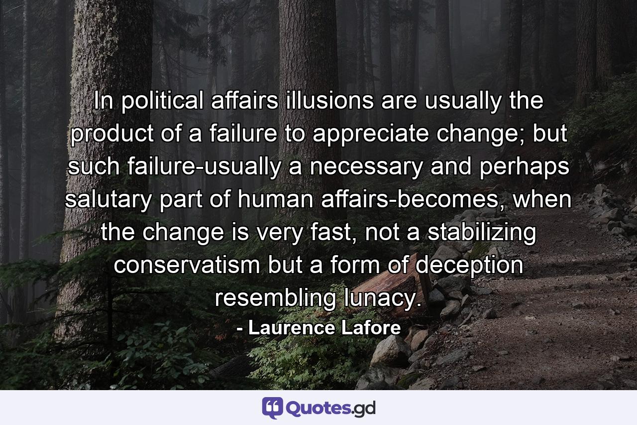 In political affairs illusions are usually the product of a failure to appreciate change; but such failure-usually a necessary and perhaps salutary part of human affairs-becomes, when the change is very fast, not a stabilizing conservatism but a form of deception resembling lunacy. - Quote by Laurence Lafore