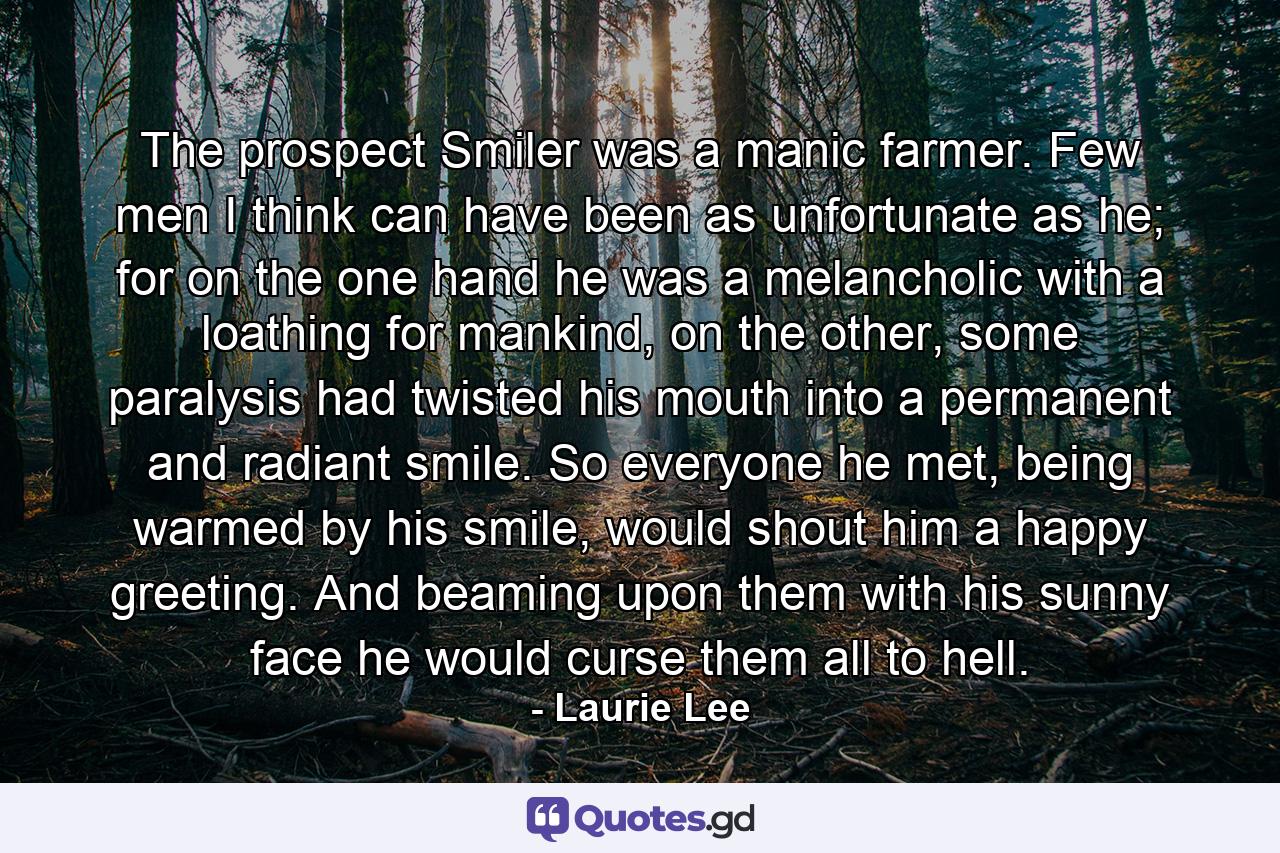 The prospect Smiler was a manic farmer. Few men I think can have been as unfortunate as he; for on the one hand he was a melancholic with a loathing for mankind, on the other, some paralysis had twisted his mouth into a permanent and radiant smile. So everyone he met, being warmed by his smile, would shout him a happy greeting. And beaming upon them with his sunny face he would curse them all to hell. - Quote by Laurie Lee