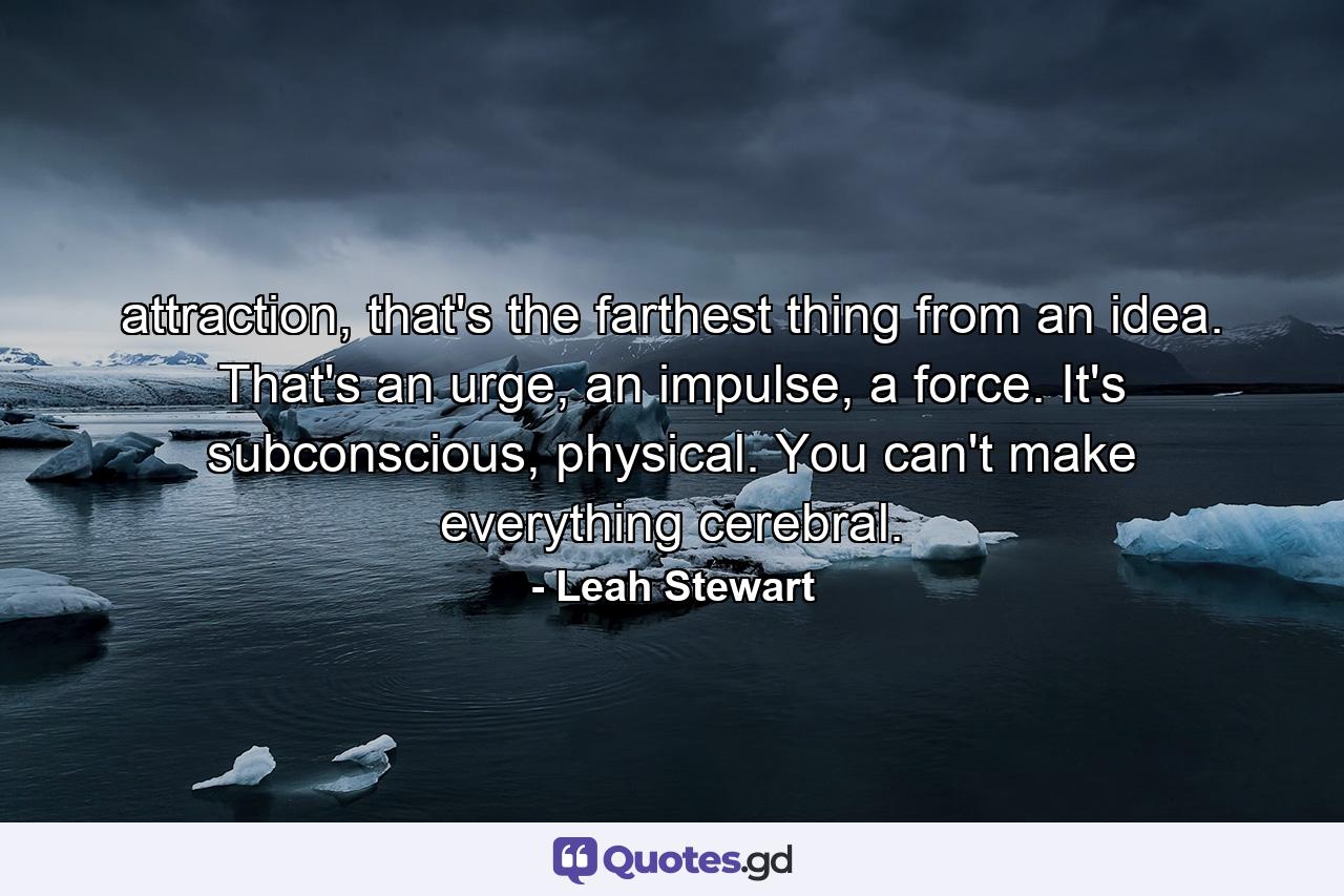 attraction, that's the farthest thing from an idea. That's an urge, an impulse, a force. It's subconscious, physical. You can't make everything cerebral. - Quote by Leah Stewart