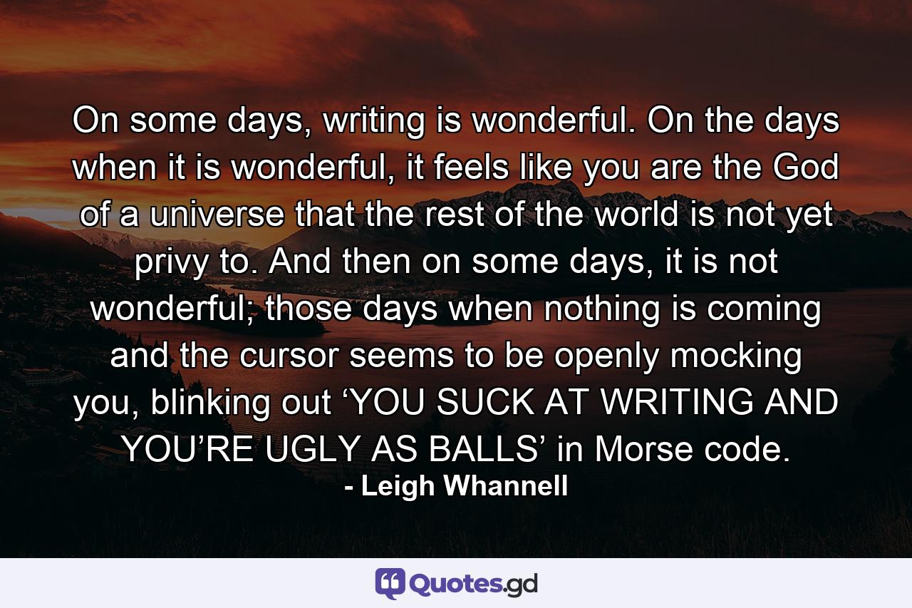 On some days, writing is wonderful. On the days when it is wonderful, it feels like you are the God of a universe that the rest of the world is not yet privy to. And then on some days, it is not wonderful; those days when nothing is coming and the cursor seems to be openly mocking you, blinking out ‘YOU SUCK AT WRITING AND YOU’RE UGLY AS BALLS’ in Morse code. - Quote by Leigh Whannell