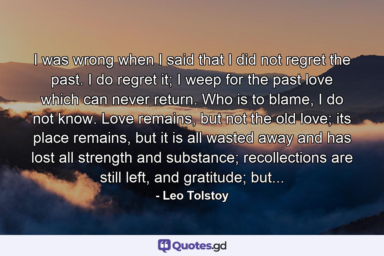 I was wrong when I said that I did not regret the past. I do regret it; I weep for the past love which can never return. Who is to blame, I do not know. Love remains, but not the old love; its place remains, but it is all wasted away and has lost all strength and substance; recollections are still left, and gratitude; but... - Quote by Leo Tolstoy