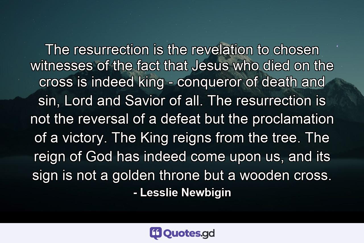 The resurrection is the revelation to chosen witnesses of the fact that Jesus who died on the cross is indeed king - conqueror of death and sin, Lord and Savior of all. The resurrection is not the reversal of a defeat but the proclamation of a victory. The King reigns from the tree. The reign of God has indeed come upon us, and its sign is not a golden throne but a wooden cross. - Quote by Lesslie Newbigin