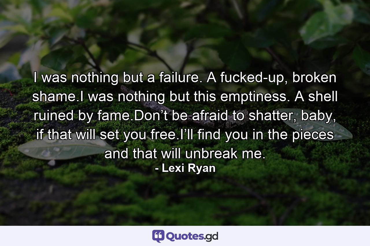 I was nothing but a failure. A fucked-up, broken shame.I was nothing but this emptiness. A shell ruined by fame.Don’t be afraid to shatter, baby, if that will set you free.I’ll find you in the pieces and that will unbreak me. - Quote by Lexi Ryan