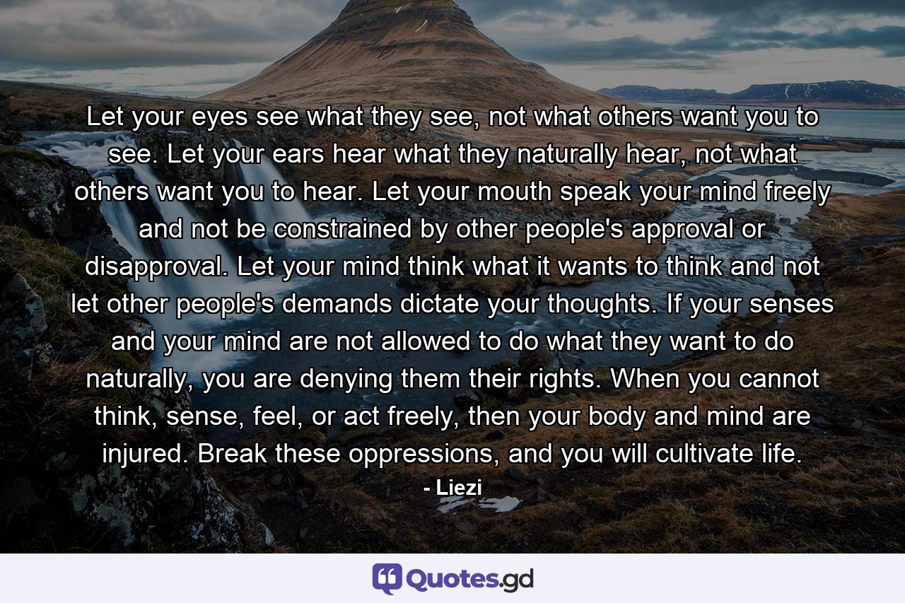 Let your eyes see what they see, not what others want you to see. Let your ears hear what they naturally hear, not what others want you to hear. Let your mouth speak your mind freely and not be constrained by other people's approval or disapproval. Let your mind think what it wants to think and not let other people's demands dictate your thoughts. If your senses and your mind are not allowed to do what they want to do naturally, you are denying them their rights. When you cannot think, sense, feel, or act freely, then your body and mind are injured. Break these oppressions, and you will cultivate life. - Quote by Liezi