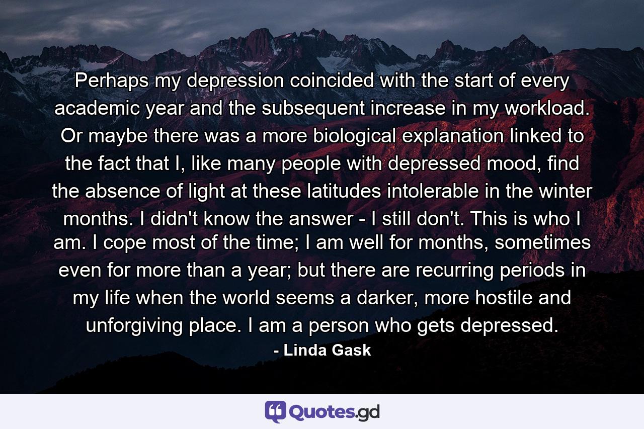 Perhaps my depression coincided with the start of every academic year and the subsequent increase in my workload. Or maybe there was a more biological explanation linked to the fact that I, like many people with depressed mood, find the absence of light at these latitudes intolerable in the winter months. I didn't know the answer - I still don't. This is who I am. I cope most of the time; I am well for months, sometimes even for more than a year; but there are recurring periods in my life when the world seems a darker, more hostile and unforgiving place. I am a person who gets depressed. - Quote by Linda Gask