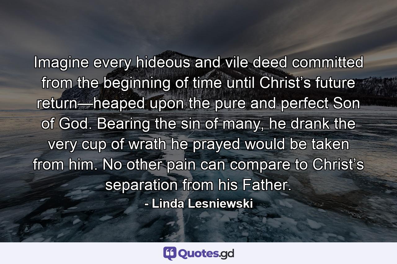 Imagine every hideous and vile deed committed from the beginning of time until Christ’s future return—heaped upon the pure and perfect Son of God. Bearing the sin of many, he drank the very cup of wrath he prayed would be taken from him. No other pain can compare to Christ’s separation from his Father. - Quote by Linda Lesniewski