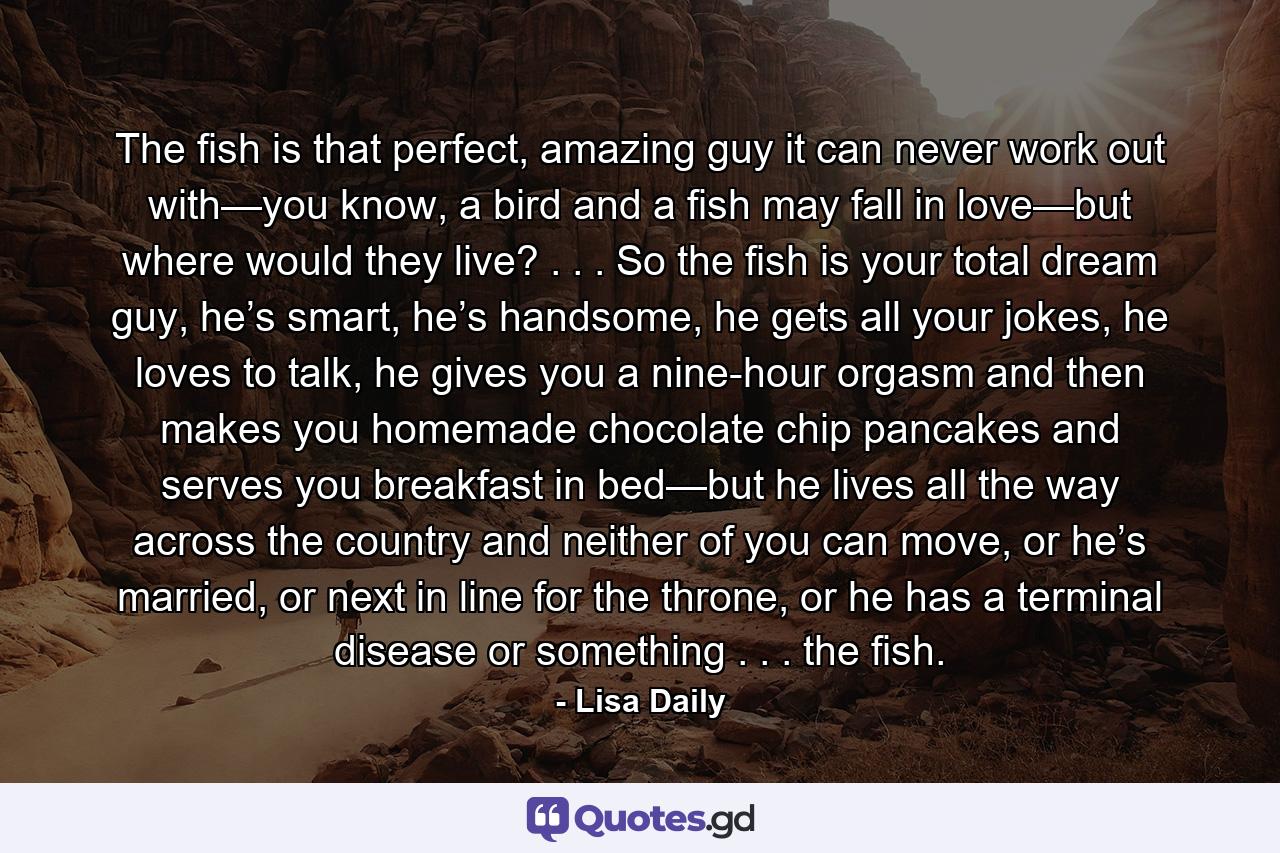 The fish is that perfect, amazing guy it can never work out with—you know, a bird and a fish may fall in love—but where would they live? . . . So the fish is your total dream guy, he’s smart, he’s handsome, he gets all your jokes, he loves to talk, he gives you a nine-hour orgasm and then makes you homemade chocolate chip pancakes and serves you breakfast in bed—but he lives all the way across the country and neither of you can move, or he’s married, or next in line for the throne, or he has a terminal disease or something . . . the fish. - Quote by Lisa Daily