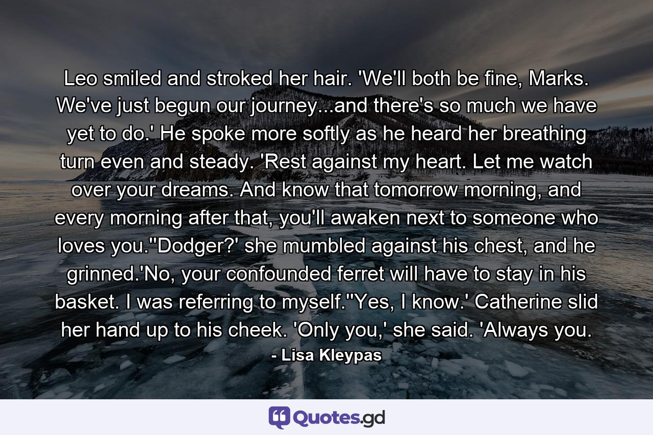 Leo smiled and stroked her hair. 'We'll both be fine, Marks. We've just begun our journey...and there's so much we have yet to do.' He spoke more softly as he heard her breathing turn even and steady. 'Rest against my heart. Let me watch over your dreams. And know that tomorrow morning, and every morning after that, you'll awaken next to someone who loves you.''Dodger?' she mumbled against his chest, and he grinned.'No, your confounded ferret will have to stay in his basket. I was referring to myself.''Yes, I know.' Catherine slid her hand up to his cheek. 'Only you,' she said. 'Always you. - Quote by Lisa Kleypas