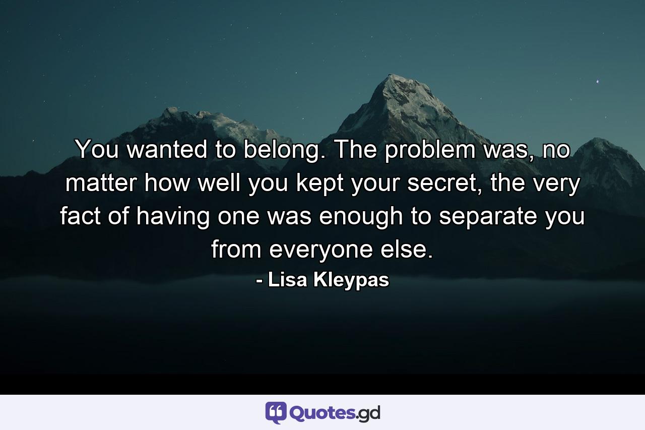 You wanted to belong. The problem was, no matter how well you kept your secret, the very fact of having one was enough to separate you from everyone else. - Quote by Lisa Kleypas