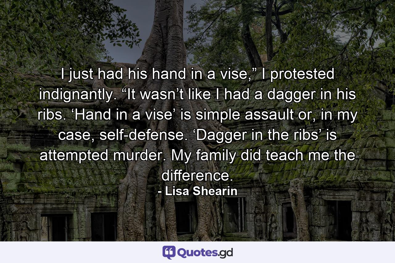 I just had his hand in a vise,” I protested indignantly. “It wasn’t like I had a dagger in his ribs. ‘Hand in a vise’ is simple assault or, in my case, self-defense. ‘Dagger in the ribs’ is attempted murder. My family did teach me the difference. - Quote by Lisa Shearin