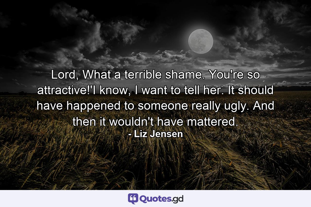 Lord, What a terrible shame. You're so attractive!'I know, I want to tell her. It should have happened to someone really ugly. And then it wouldn't have mattered. - Quote by Liz Jensen