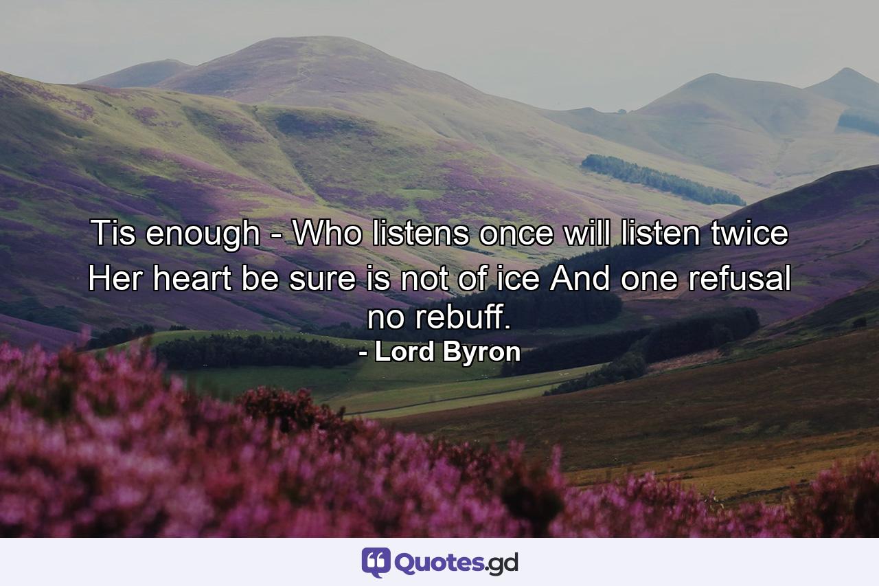 Tis enough -  Who listens once will listen twice  Her heart be sure is not of ice  And one refusal no rebuff. - Quote by Lord Byron