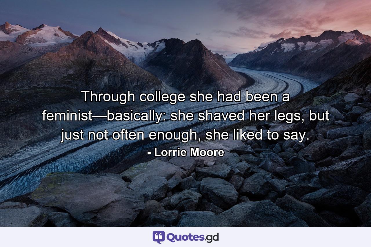 Through college she had been a feminist—basically: she shaved her legs, but just not often enough, she liked to say. - Quote by Lorrie Moore