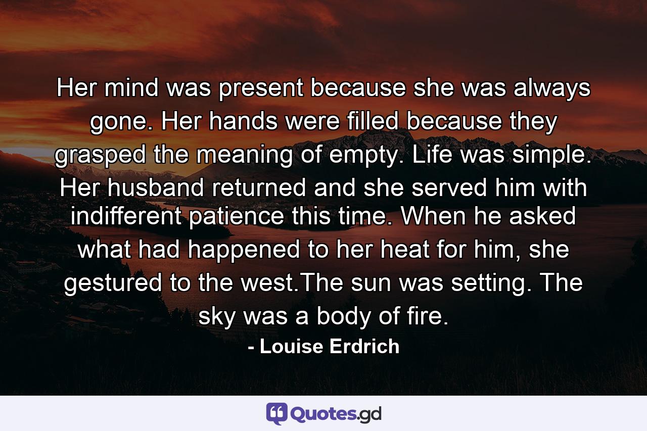 Her mind was present because she was always gone. Her hands were filled because they grasped the meaning of empty. Life was simple. Her husband returned and she served him with indifferent patience this time. When he asked what had happened to her heat for him, she gestured to the west.The sun was setting. The sky was a body of fire. - Quote by Louise Erdrich