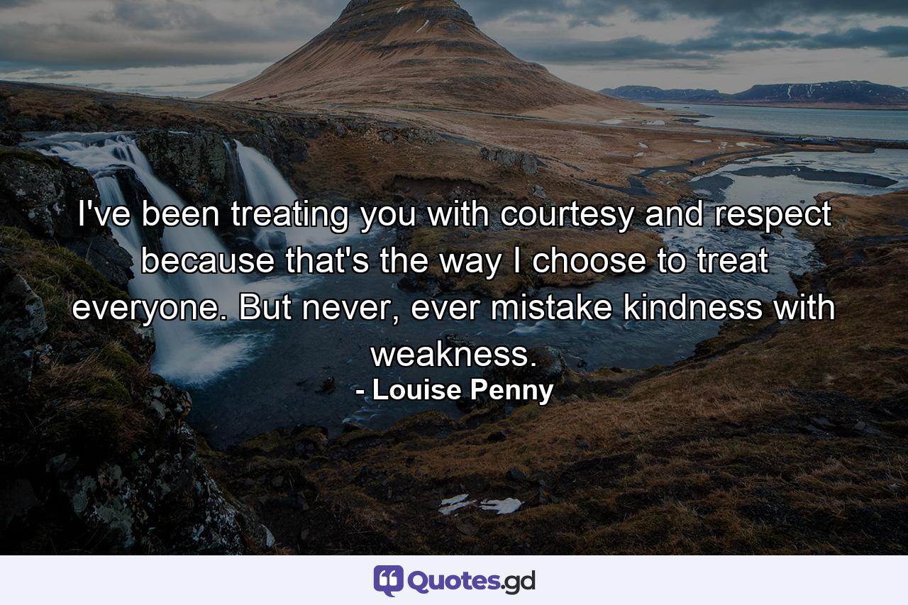 I've been treating you with courtesy and respect because that's the way I choose to treat everyone. But never, ever mistake kindness with weakness. - Quote by Louise Penny