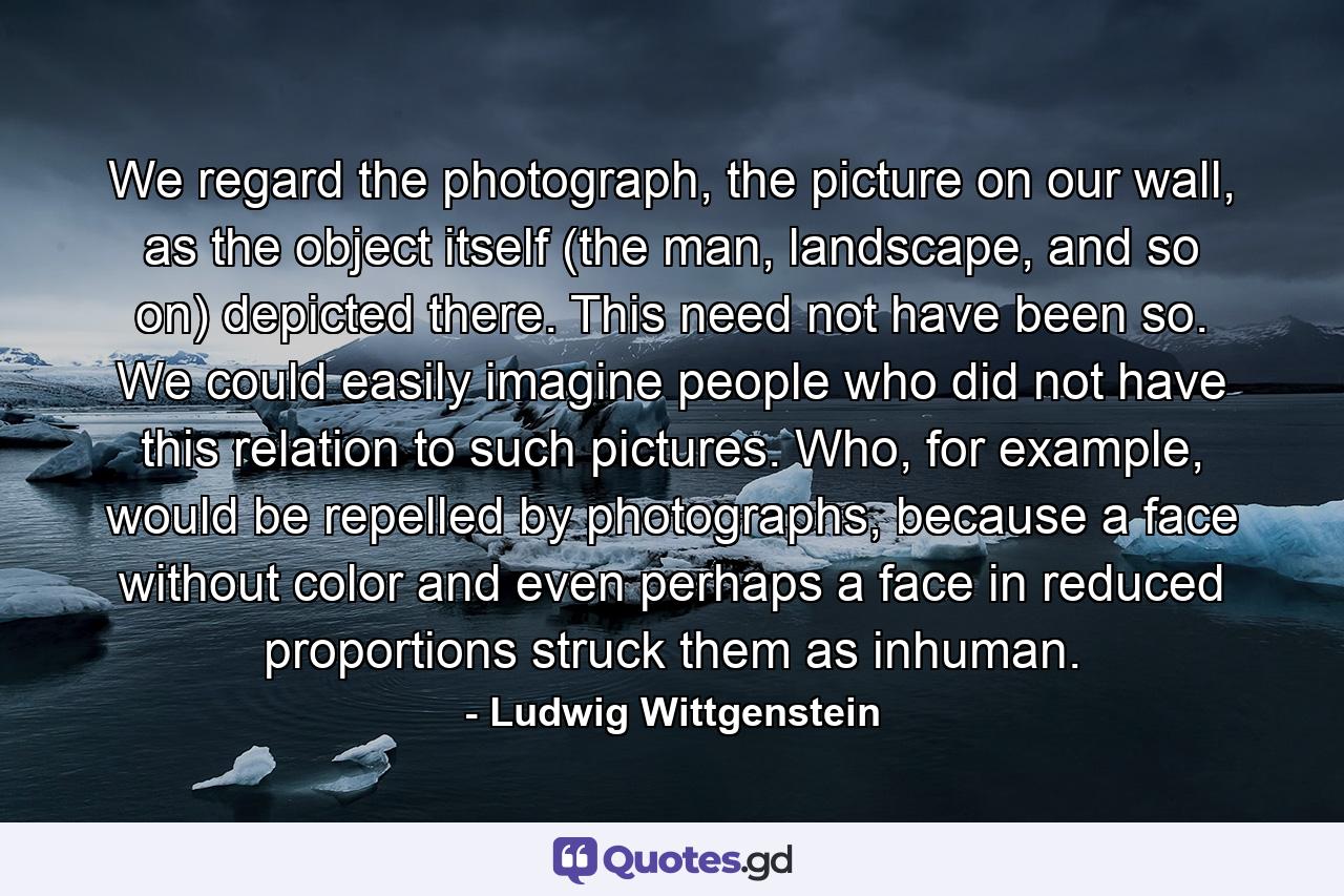 We regard the photograph, the picture on our wall, as the object itself (the man, landscape, and so on) depicted there. This need not have been so. We could easily imagine people who did not have this relation to such pictures. Who, for example, would be repelled by photographs, because a face without color and even perhaps a face in reduced proportions struck them as inhuman. - Quote by Ludwig Wittgenstein