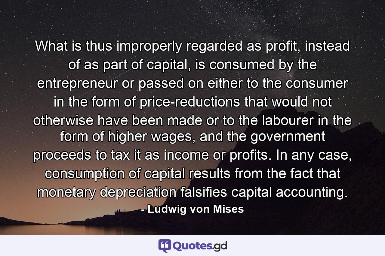 What is thus improperly regarded as profit, instead of as part of capital, is consumed by the entrepreneur or passed on either to the consumer in the form of price-reductions that would not otherwise have been made or to the labourer in the form of higher wages, and the government proceeds to tax it as income or profits. In any case, consumption of capital results from the fact that monetary depreciation falsifies capital accounting. - Quote by Ludwig von Mises