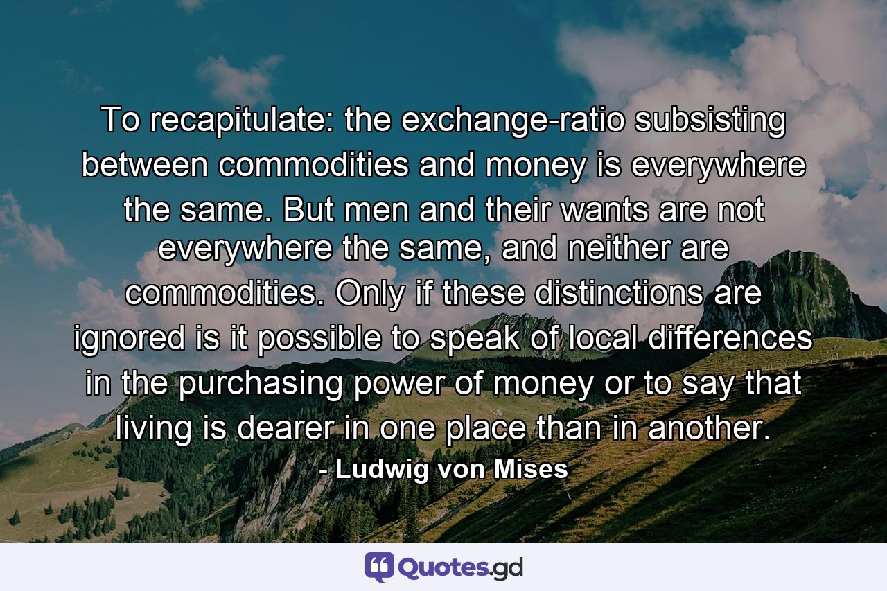 To recapitulate: the exchange-ratio subsisting between commodities and money is everywhere the same. But men and their wants are not everywhere the same, and neither are commodities. Only if these distinctions are ignored is it possible to speak of local differences in the purchasing power of money or to say that living is dearer in one place than in another. - Quote by Ludwig von Mises