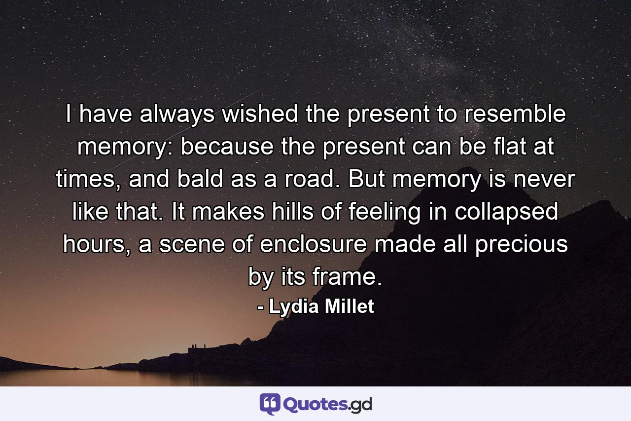 I have always wished the present to resemble memory: because the present can be flat at times, and bald as a road. But memory is never like that. It makes hills of feeling in collapsed hours, a scene of enclosure made all precious by its frame. - Quote by Lydia Millet