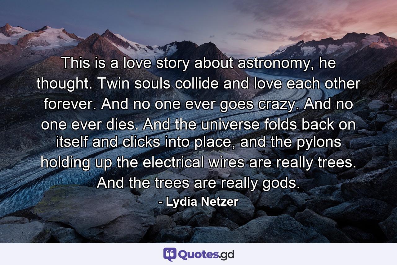 This is a love story about astronomy, he thought. Twin souls collide and love each other forever. And no one ever goes crazy. And no one ever dies. And the universe folds back on itself and clicks into place, and the pylons holding up the electrical wires are really trees. And the trees are really gods. - Quote by Lydia Netzer