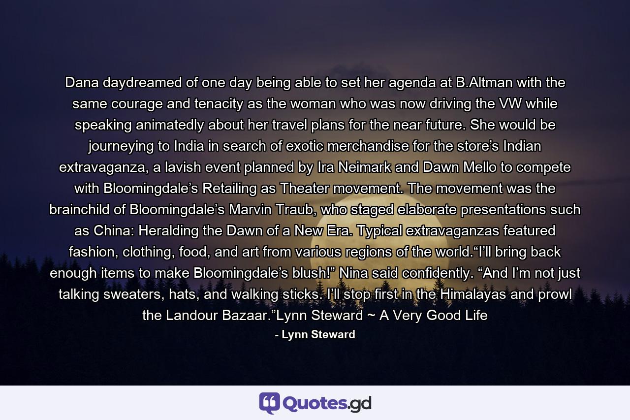 Dana daydreamed of one day being able to set her agenda at B.Altman with the same courage and tenacity as the woman who was now driving the VW while speaking animatedly about her travel plans for the near future. She would be journeying to India in search of exotic merchandise for the store’s Indian extravaganza, a lavish event planned by Ira Neimark and Dawn Mello to compete with Bloomingdale’s Retailing as Theater movement. The movement was the brainchild of Bloomingdale’s Marvin Traub, who staged elaborate presentations such as China: Heralding the Dawn of a New Era. Typical extravaganzas featured fashion, clothing, food, and art from various regions of the world.“I’ll bring back enough items to make Bloomingdale’s blush!” Nina said confidently. “And I’m not just talking sweaters, hats, and walking sticks. I’ll stop first in the Himalayas and prowl the Landour Bazaar.”Lynn Steward ~ A Very Good Life - Quote by Lynn Steward