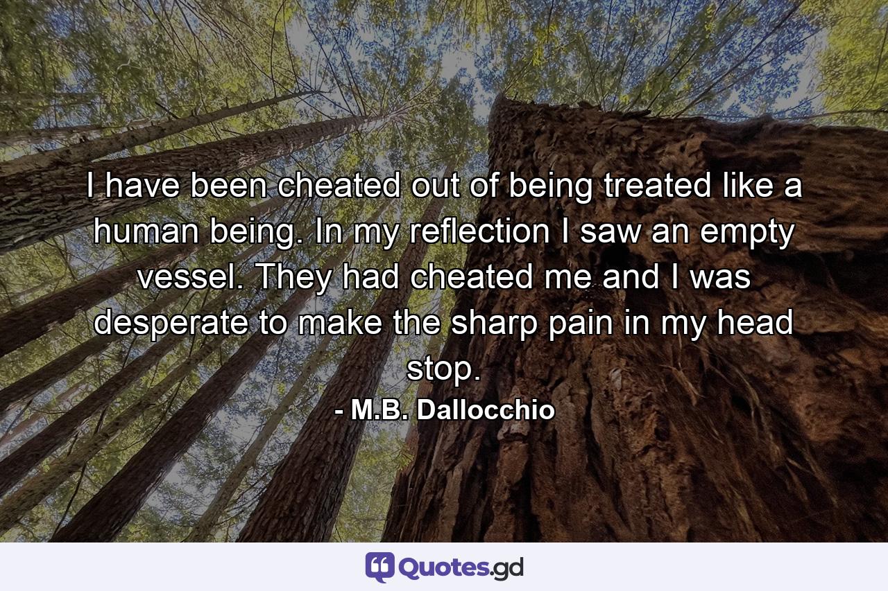 I have been cheated out of being treated like a human being. In my reflection I saw an empty vessel. They had cheated me and I was desperate to make the sharp pain in my head stop. - Quote by M.B. Dallocchio