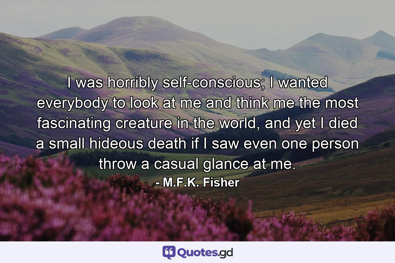 I was horribly self-conscious; I wanted everybody to look at me and think me the most fascinating creature in the world, and yet I died a small hideous death if I saw even one person throw a casual glance at me. - Quote by M.F.K. Fisher