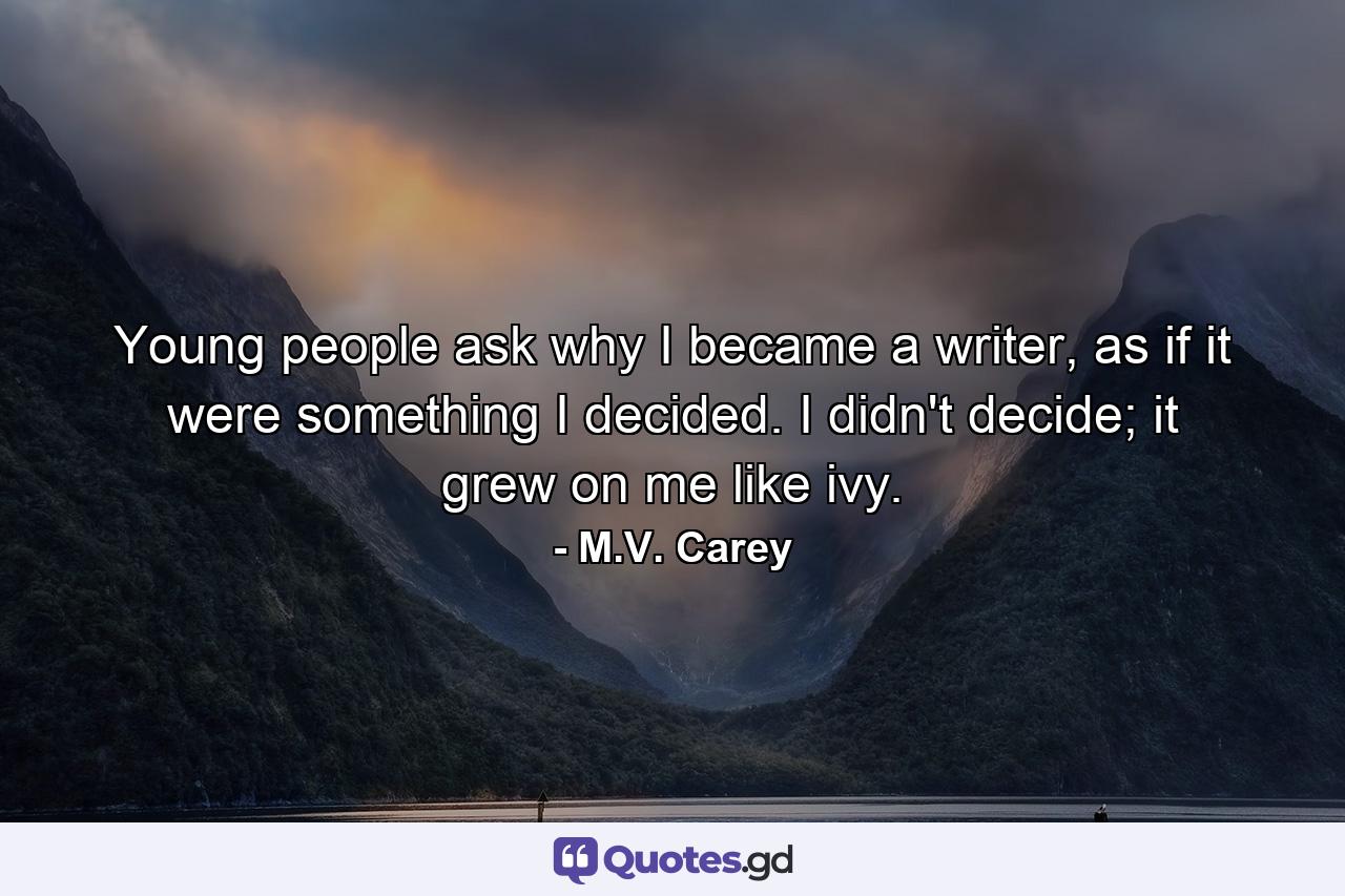 Young people ask why I became a writer, as if it were something I decided. I didn't decide; it grew on me like ivy. - Quote by M.V. Carey