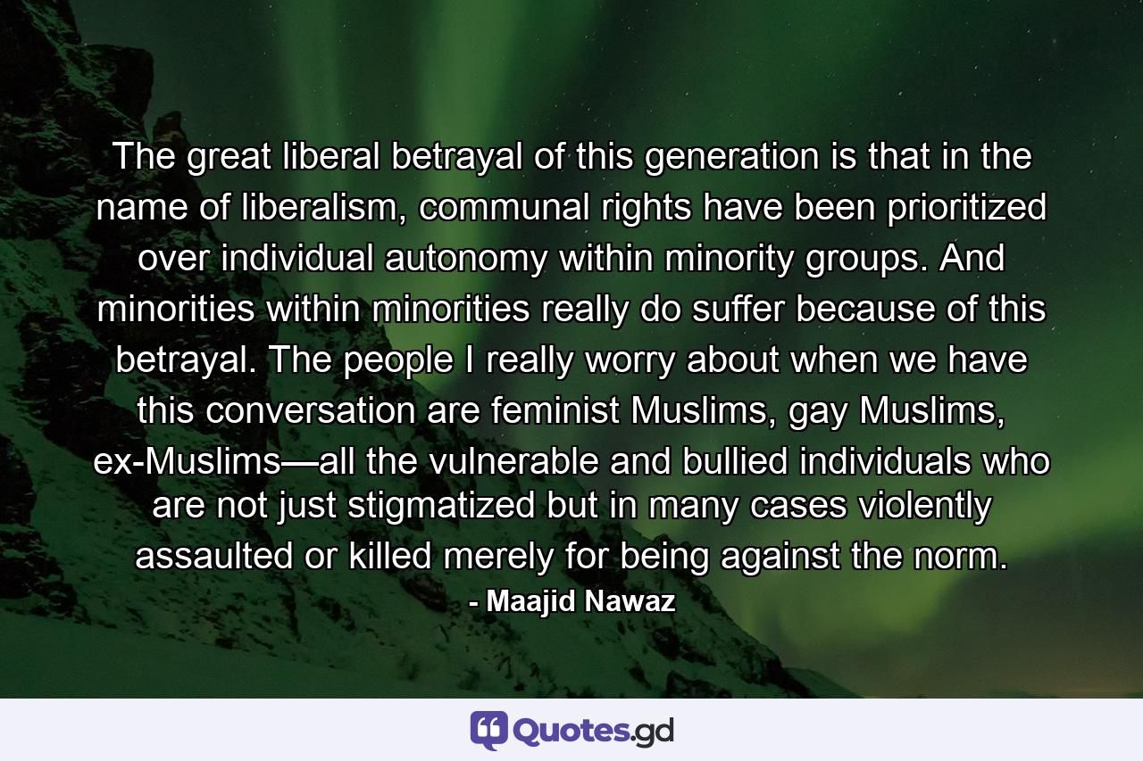 The great liberal betrayal of this generation is that in the name of liberalism, communal rights have been prioritized over individual autonomy within minority groups. And minorities within minorities really do suffer because of this betrayal. The people I really worry about when we have this conversation are feminist Muslims, gay Muslims, ex-Muslims—all the vulnerable and bullied individuals who are not just stigmatized but in many cases violently assaulted or killed merely for being against the norm. - Quote by Maajid Nawaz