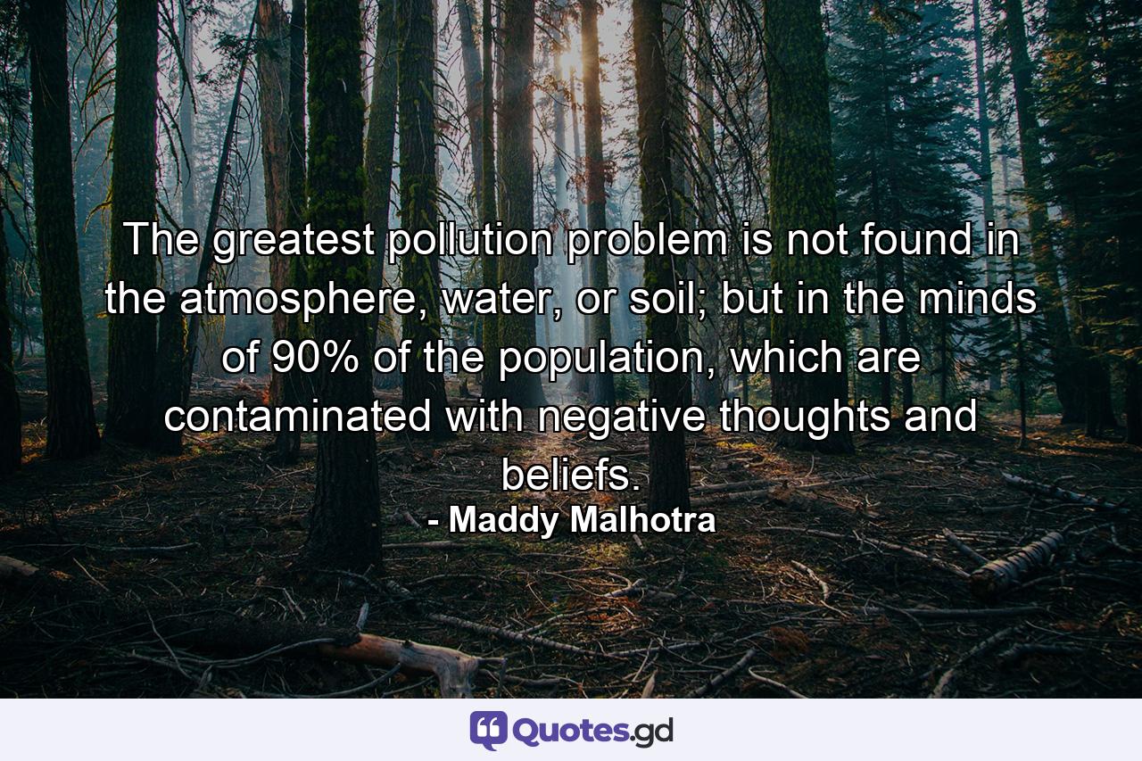 The greatest pollution problem is not found in the atmosphere, water, or soil; but in the minds of 90% of the population, which are contaminated with negative thoughts and beliefs. - Quote by Maddy Malhotra