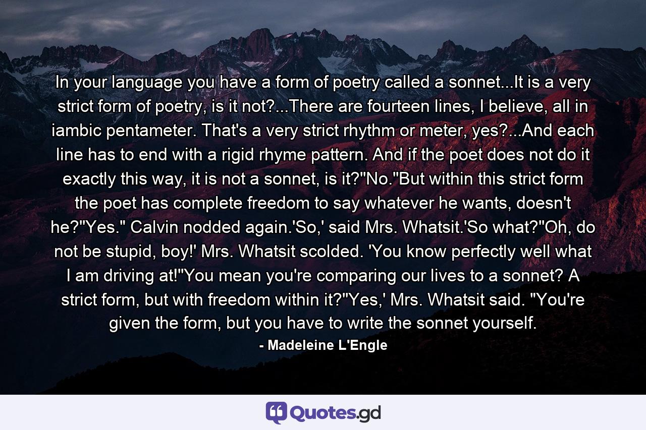 In your language you have a form of poetry called a sonnet...It is a very strict form of poetry, is it not?...There are fourteen lines, I believe, all in iambic pentameter. That's a very strict rhythm or meter, yes?...And each line has to end with a rigid rhyme pattern. And if the poet does not do it exactly this way, it is not a sonnet, is it?''No.''But within this strict form the poet has complete freedom to say whatever he wants, doesn't he?''Yes.