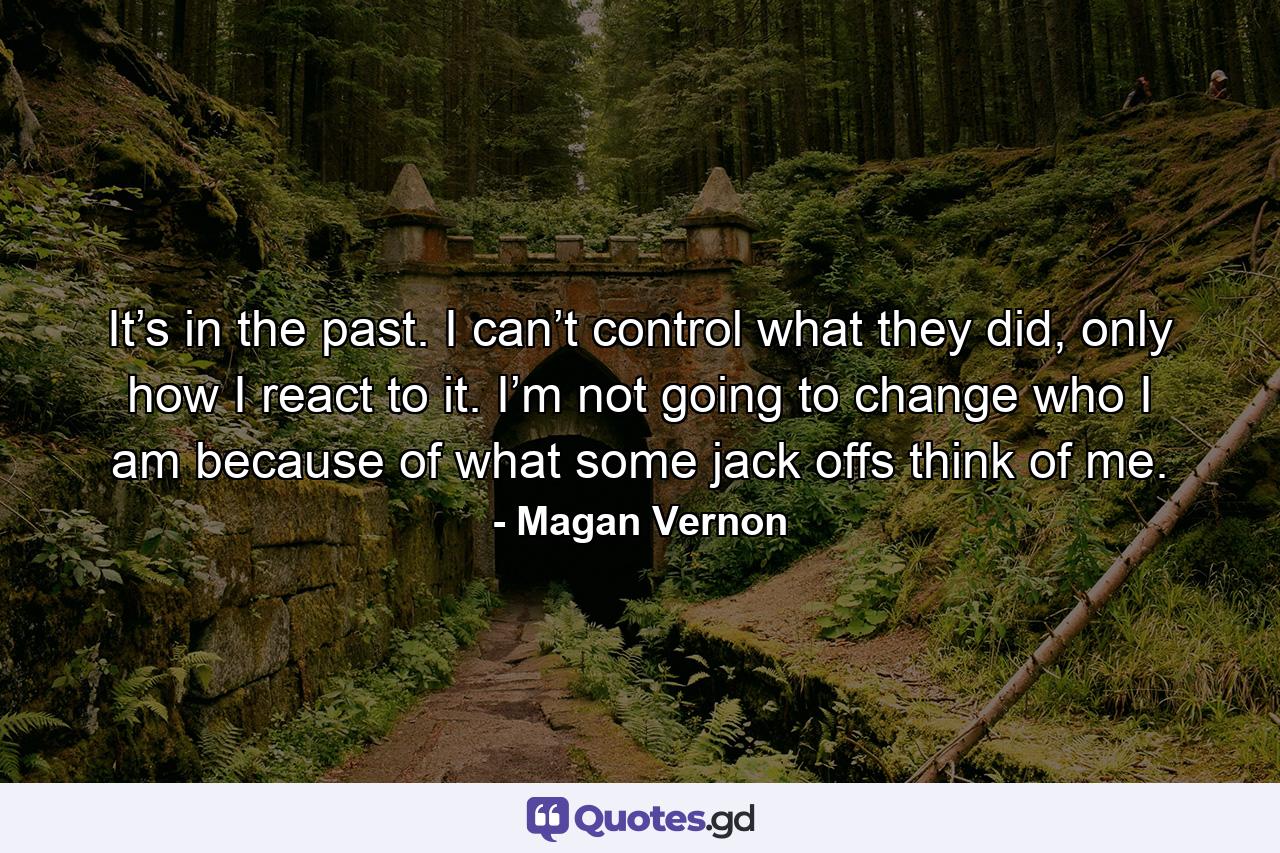 It’s in the past. I can’t control what they did, only how I react to it. I’m not going to change who I am because of what some jack offs think of me. - Quote by Magan Vernon