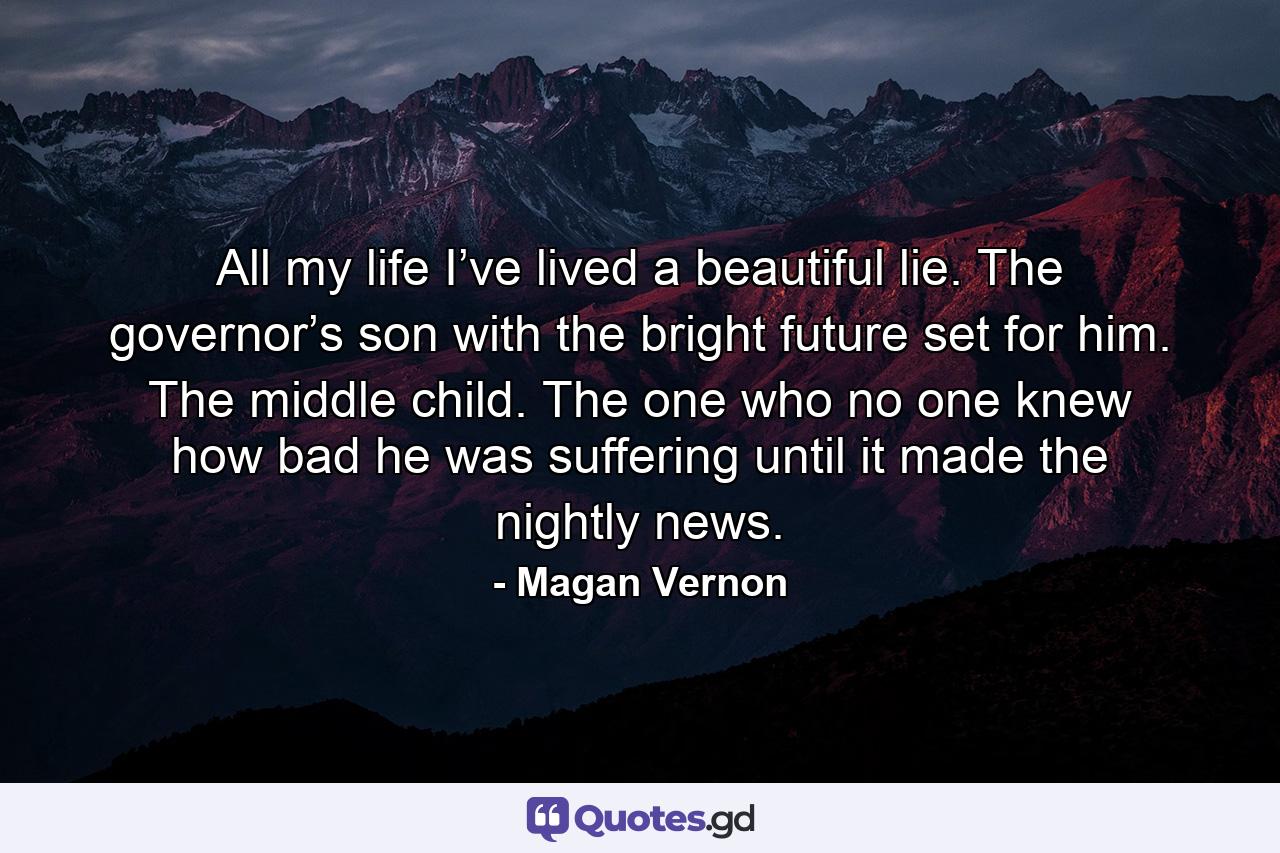 All my life I’ve lived a beautiful lie. The governor’s son with the bright future set for him. The middle child. The one who no one knew how bad he was suffering until it made the nightly news. - Quote by Magan Vernon