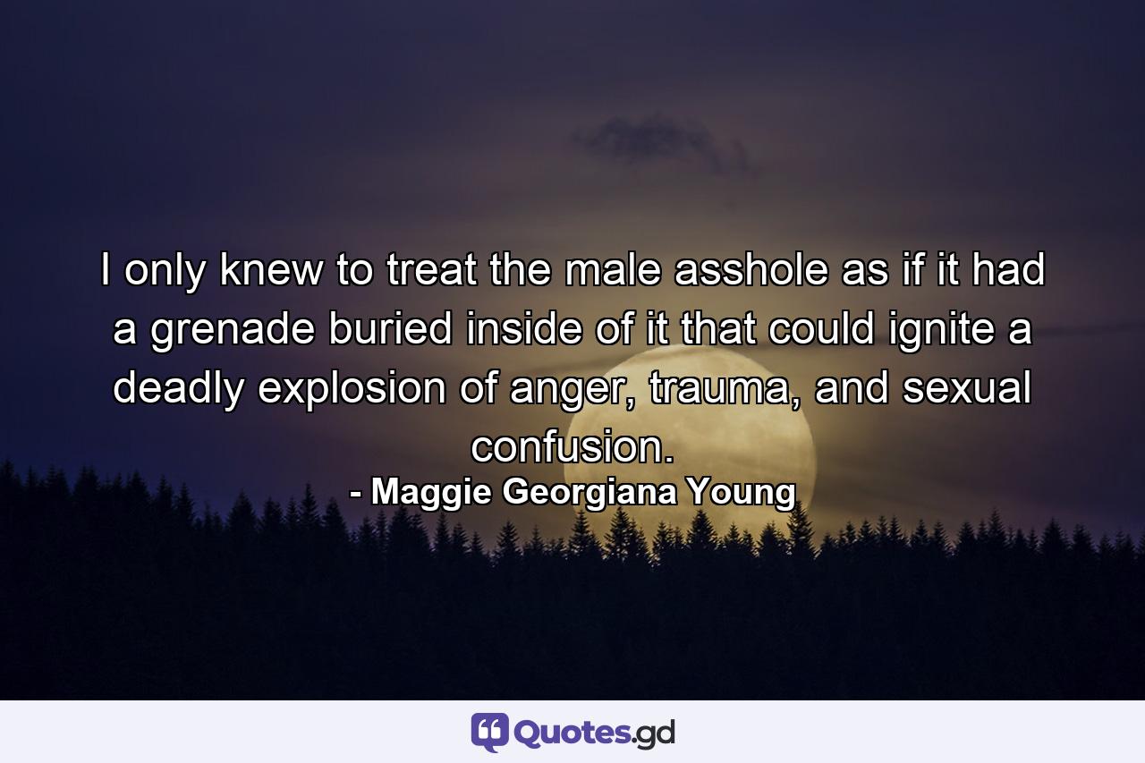 I only knew to treat the male asshole as if it had a grenade buried inside of it that could ignite a deadly explosion of anger, trauma, and sexual confusion. - Quote by Maggie Georgiana Young