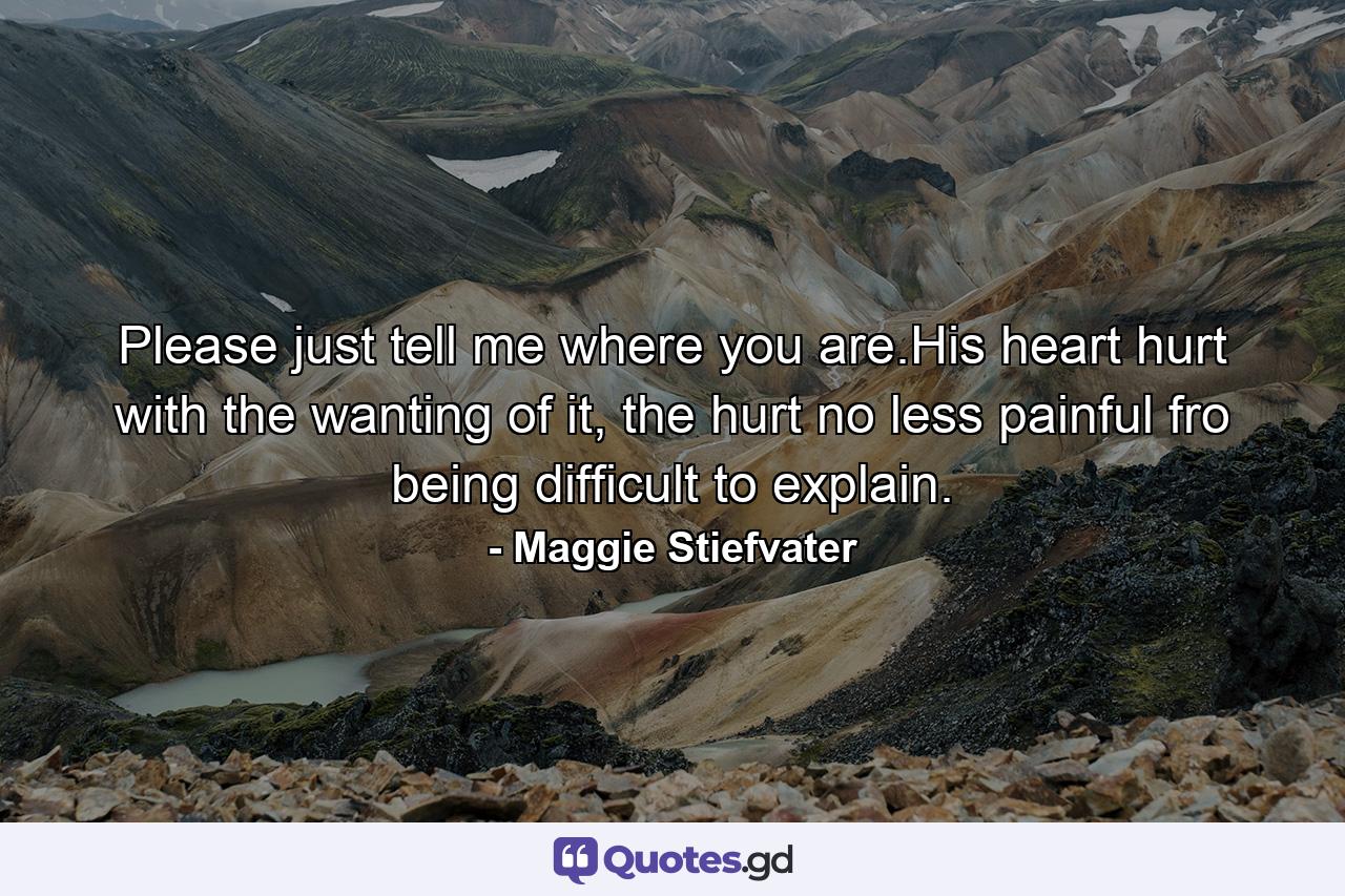 Please just tell me where you are.His heart hurt with the wanting of it, the hurt no less painful fro being difficult to explain. - Quote by Maggie Stiefvater